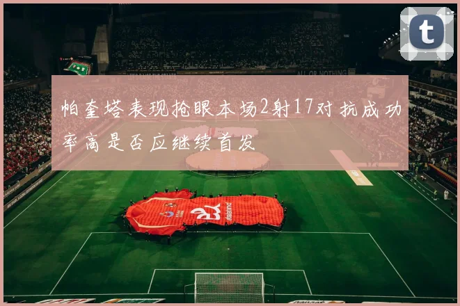 帕奎塔表现抢眼本场2射17对抗成功率高是否应继续首发