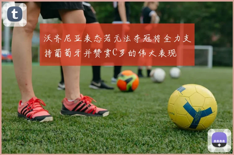 沃齐尼亚表态若无法夺冠将全力支持葡萄牙并赞赏C罗的伟大表现
