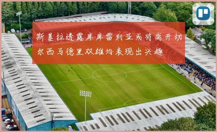 斯基拉透露库库雷利亚或将离开切尔西马德里双雄均表现出兴趣