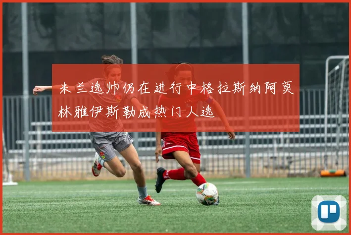 米兰选帅仍在进行中格拉斯纳阿莫林雅伊斯勒成热门人选