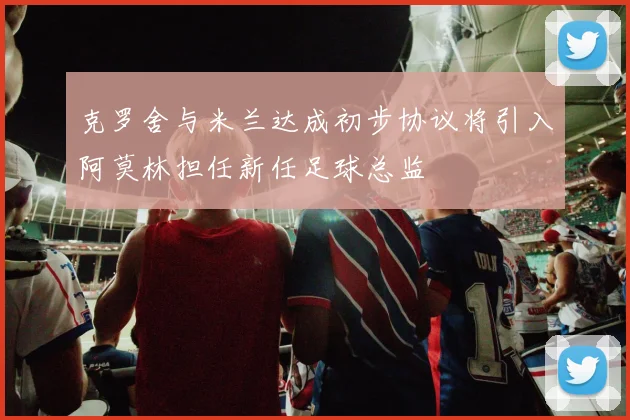 克罗舍与米兰达成初步协议将引入阿莫林担任新任足球总监