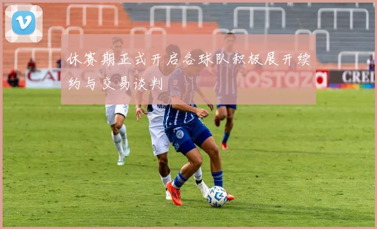 休赛期正式开启各球队积极展开续约与交易谈判