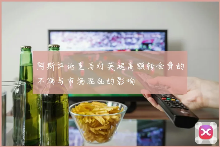 阿斯评论皇马对英超高额转会费的不满与市场混乱的影响