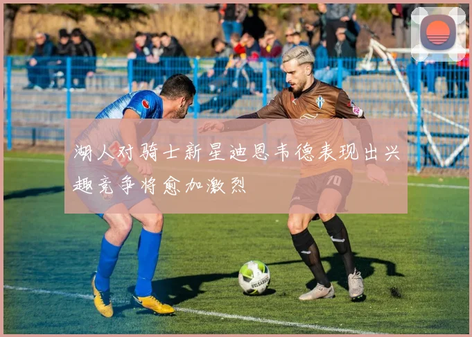湖人对骑士新星迪恩韦德表现出兴趣竞争将愈加激烈