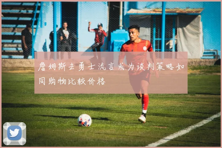 詹姆斯去勇士流言或为谈判策略如同购物比较价格