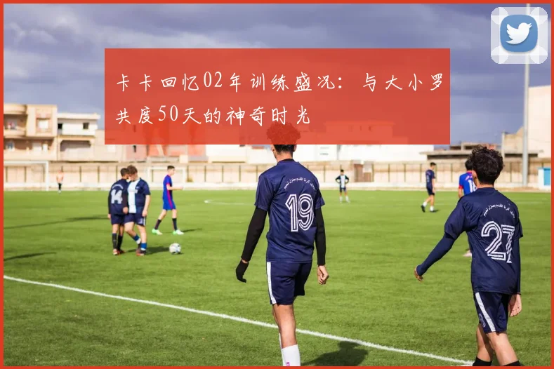 卡卡回忆02年训练盛况：与大小罗共度50天的神奇时光