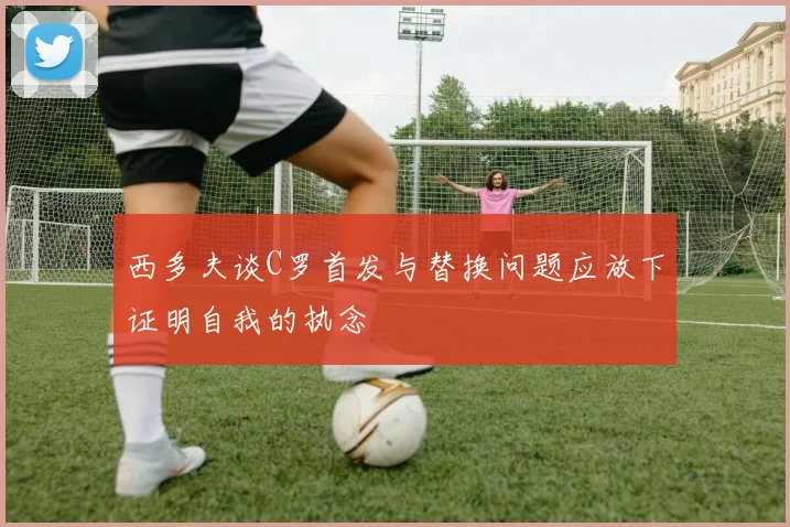 西多夫谈C罗首发与替换问题应放下证明自我的执念