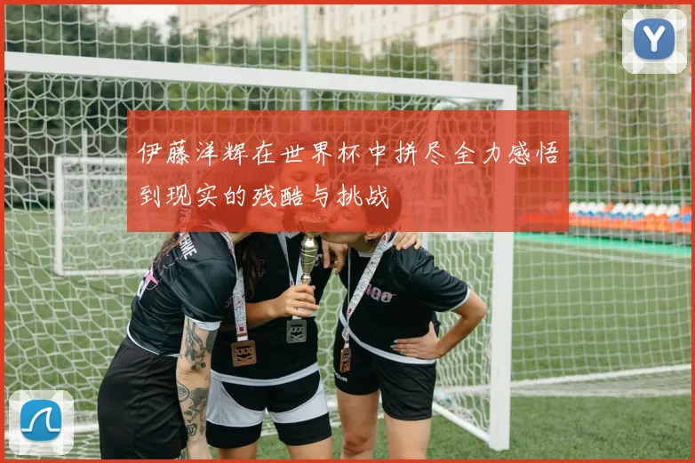 伊藤洋辉在世界杯中拼尽全力感悟到现实的残酷与挑战