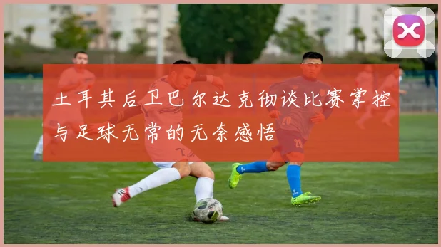 土耳其后卫巴尔达克彻谈比赛掌控与足球无常的无奈感悟