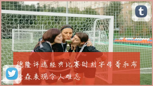 德隆评选经典比赛时刻字母哥和布伦森表现令人难忘